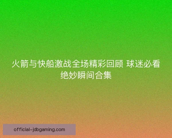 火箭与快船激战全场精彩回顾 球迷必看绝妙瞬间合集