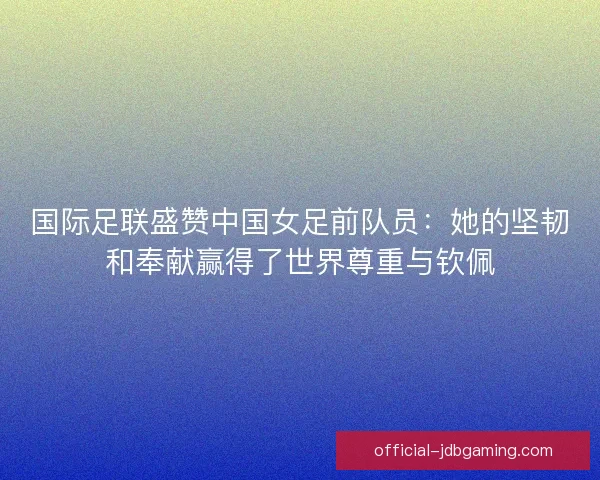 国际足联盛赞中国女足前队员：她的坚韧和奉献赢得了世界尊重与钦佩