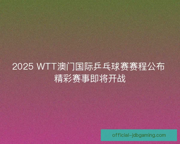 2025 WTT澳门国际乒乓球赛赛程公布 精彩赛事即将开战