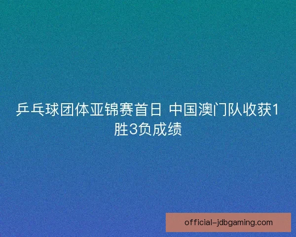 乒乓球团体亚锦赛首日 中国澳门队收获1胜3负成绩