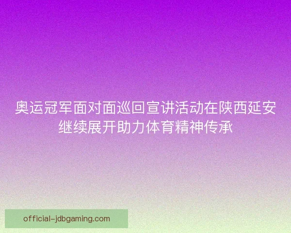 奥运冠军面对面巡回宣讲活动在陕西延安继续展开助力体育精神传承